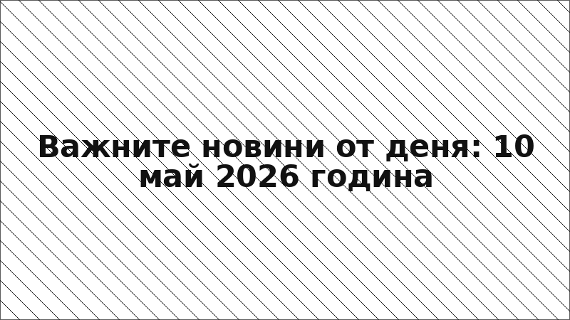 Важните новини от деня: 10 май 2026 година