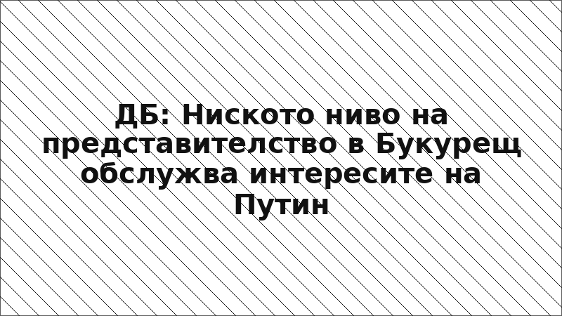 ДБ: Ниското ниво на представителство в Букурещ обслужва интересите на Путин