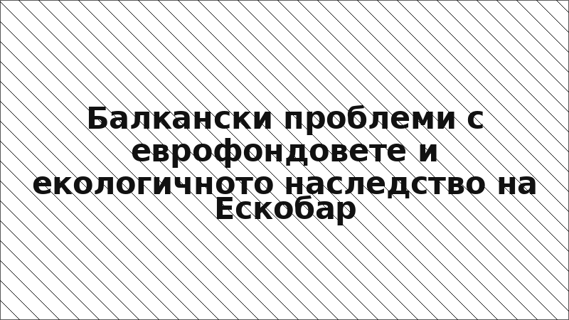 Балкански проблеми с еврофондовете и екологичното наследство на Ескобар