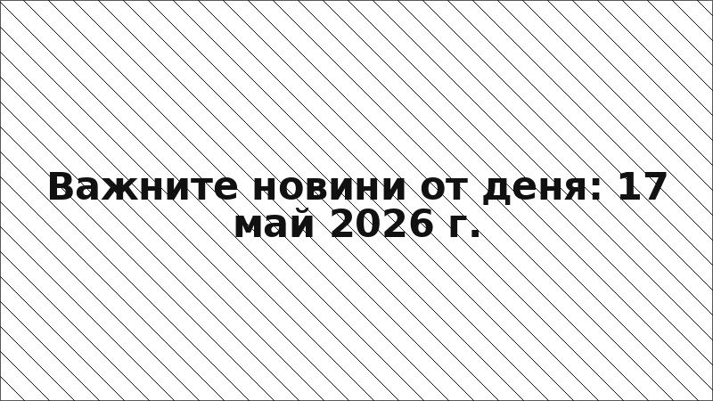 Важните новини от деня: 17 май 2026 г.