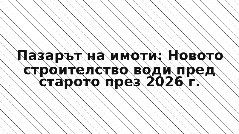 Пазарът на имоти: Новото строителство води пред старото през 2026 г.