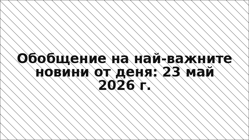 Обобщение на най-важните новини от деня: 23 май 2026 г.