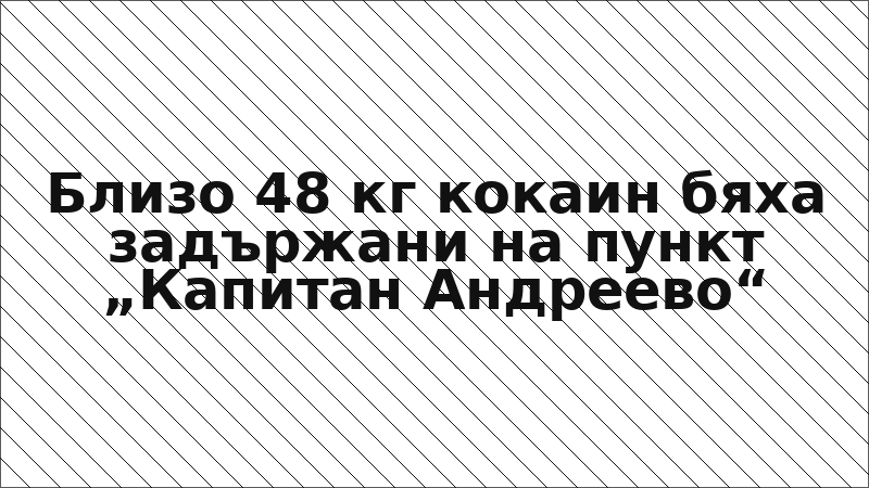 Близо 48 кг кокаин бяха задържани на пункт „Капитан Андреево“