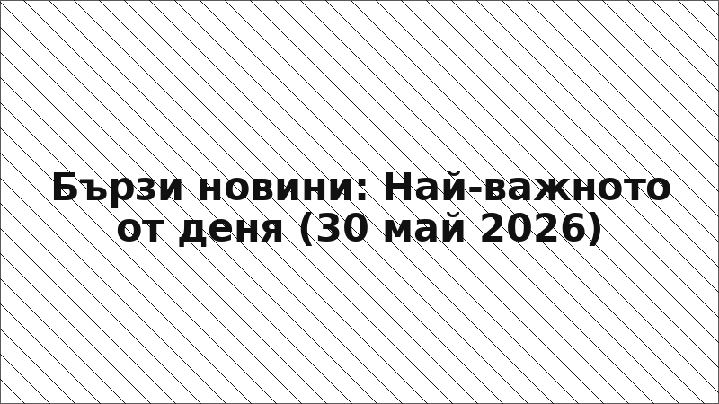 Бързи новини: Най-важното от деня (30 май 2026)