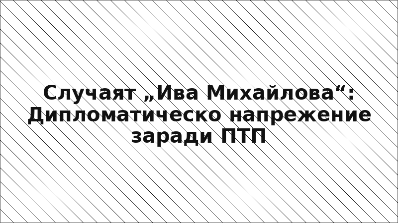 Случаят „Ива Михайлова“: Дипломатическо напрежение заради ПТП
