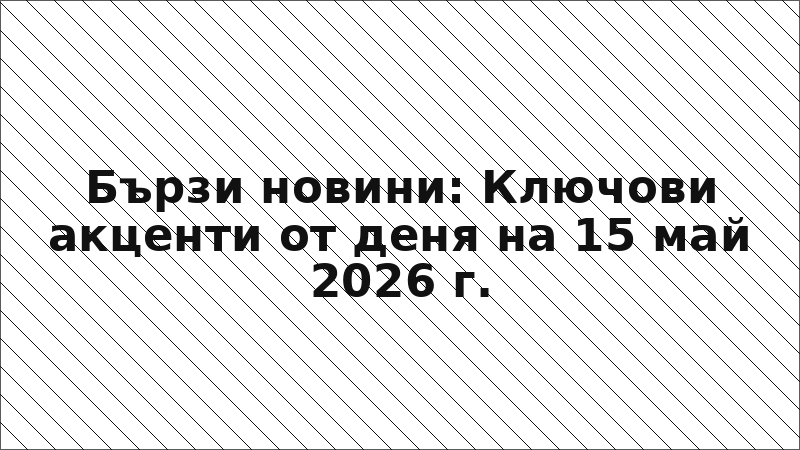 Бързи новини: Ключови акценти от деня на 15 май 2026 г.