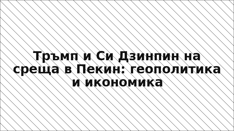 Тръмп и Си Дзинпин на среща в Пекин: геополитика и икономика