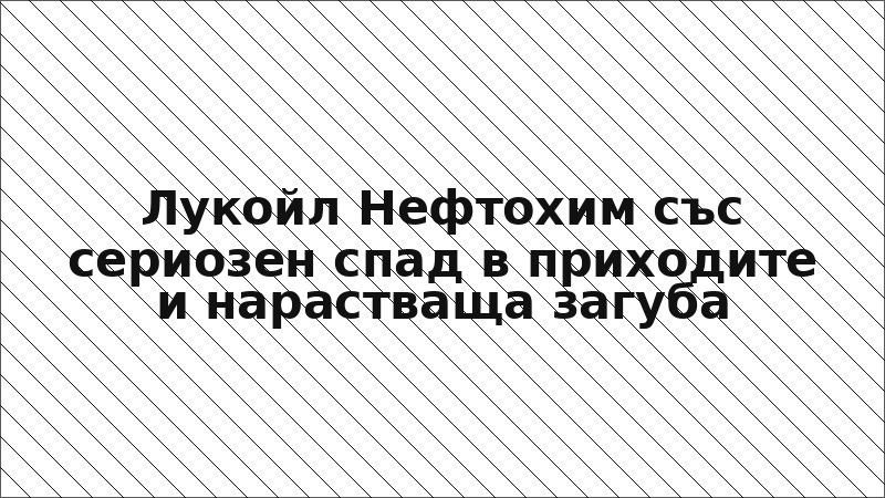 Лукойл Нефтохим със сериозен спад в приходите и нарастваща загуба