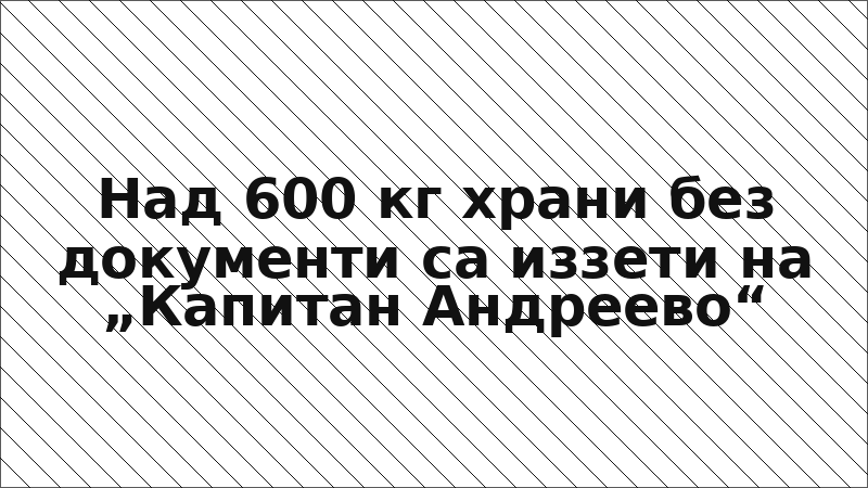 Над 600 кг храни без документи са иззети на „Капитан Андреево“