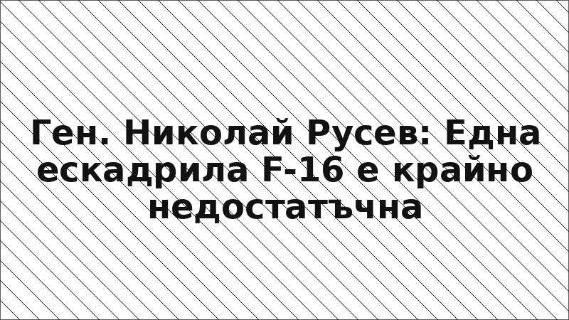 Ген. Николай Русев: Една ескадрила F-16 е крайно недостатъчна