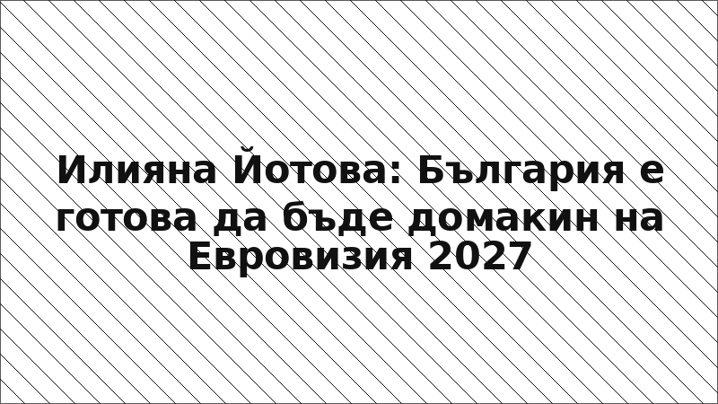 Илияна Йотова: България е готова да бъде домакин на Евровизия 2027