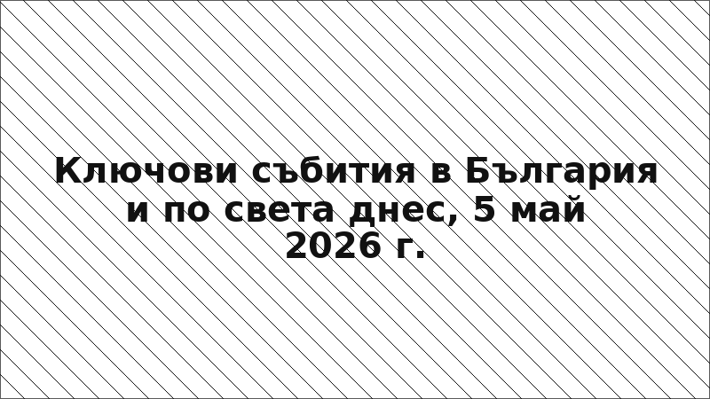 Ключови събития в България и по света днес, 5 май 2026 г.