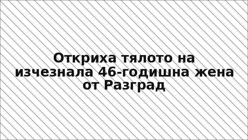Откриха тялото на изчезнала 46-годишна жена от Разград