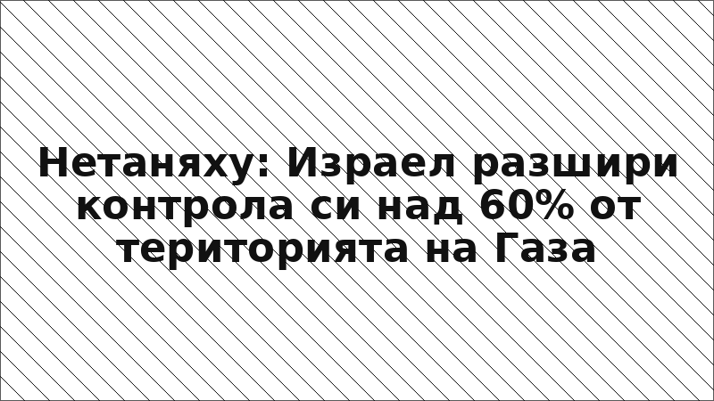 Нетаняху: Израел разшири контрола си над 60% от територията на Газа