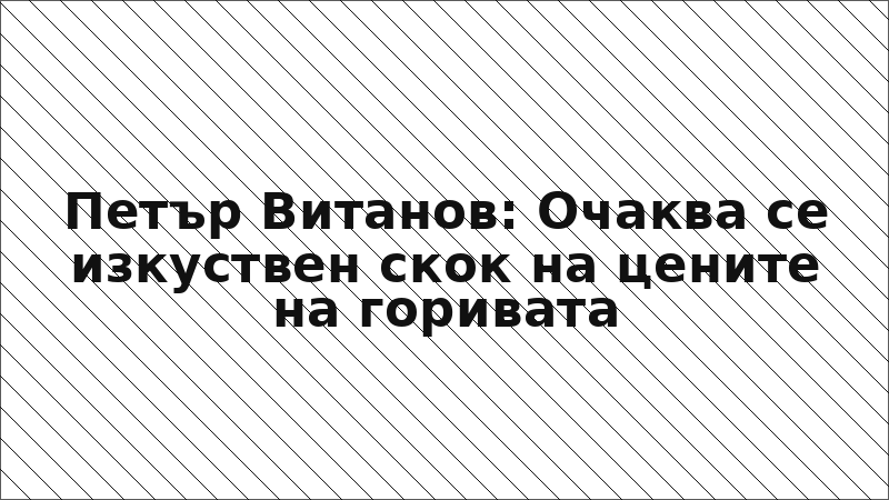 Петър Витанов: Очаква се изкуствен скок на цените на горивата