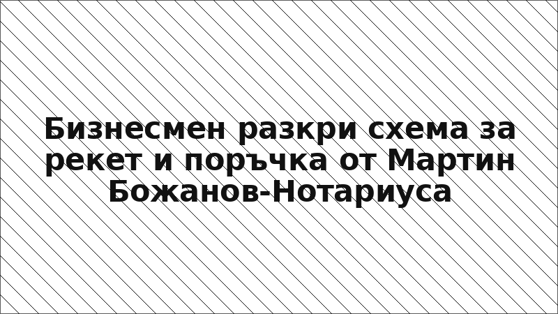 Бизнесмен разкри схема за рекет и поръчка от Мартин Божанов-Нотариуса