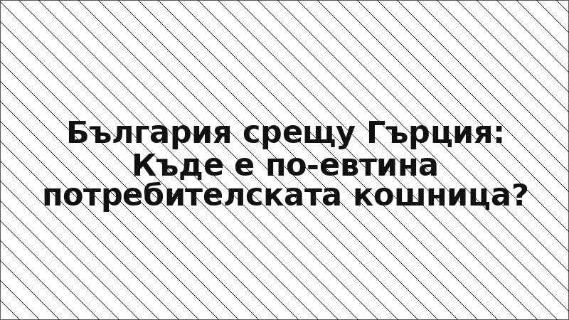 България срещу Гърция: Къде е по-евтина потребителската кошница?