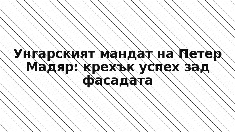 Унгарският мандат на Петер Мадяр: крехък успех зад фасадата