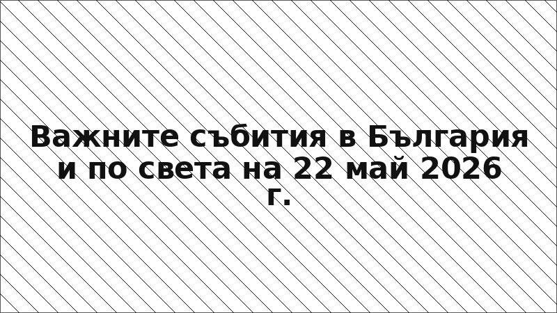 Важните събития в България и по света на 22 май 2026 г.