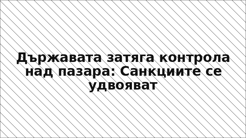 Държавата затяга контрола над пазара: Санкциите се удвояват