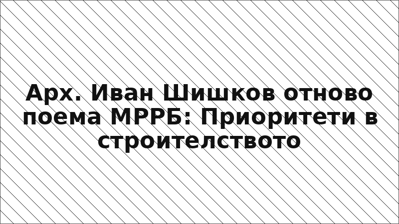 Арх. Иван Шишков отново поема МРРБ: Приоритети в строителството