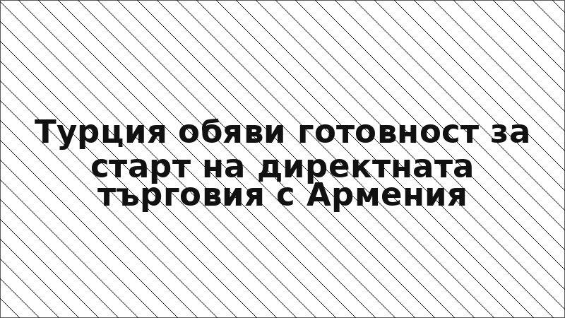 Турция обяви готовност за старт на директната търговия с Армения
