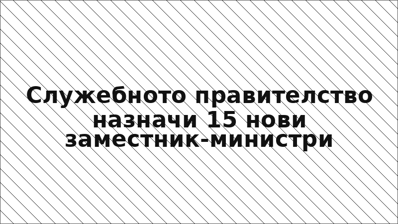 Служебното правителство назначи 15 нови заместник-министри