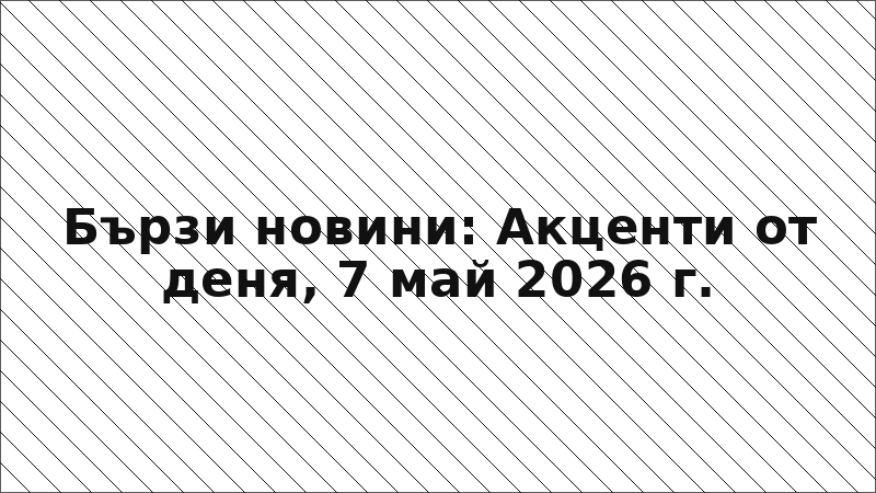 Бързи новини: Акценти от деня, 7 май 2026 г.