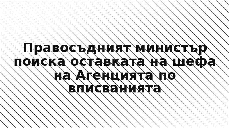 Правосъдният министър поиска оставката на шефа на Агенцията по вписванията
