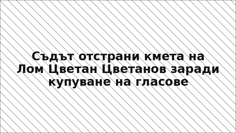 Съдът отстрани кмета на Лом Цветан Цветанов заради купуване на гласове