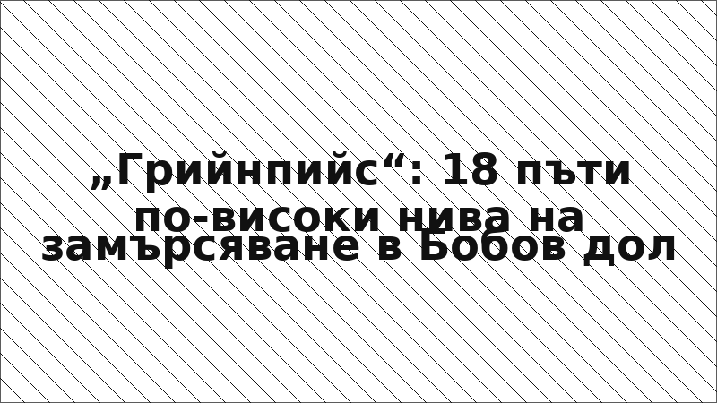 „Грийнпийс“: 18 пъти по-високи нива на замърсяване в Бобов дол
