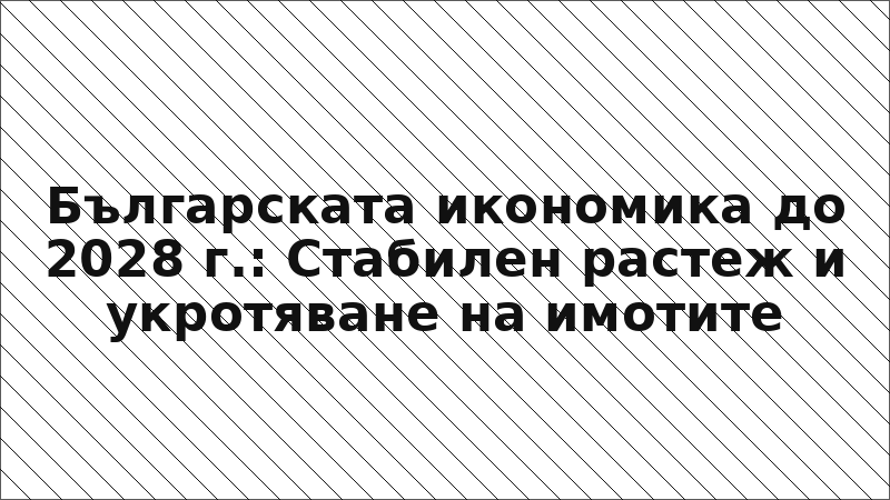 Българската икономика до 2028 г.: Стабилен растеж и укротяване на имотите