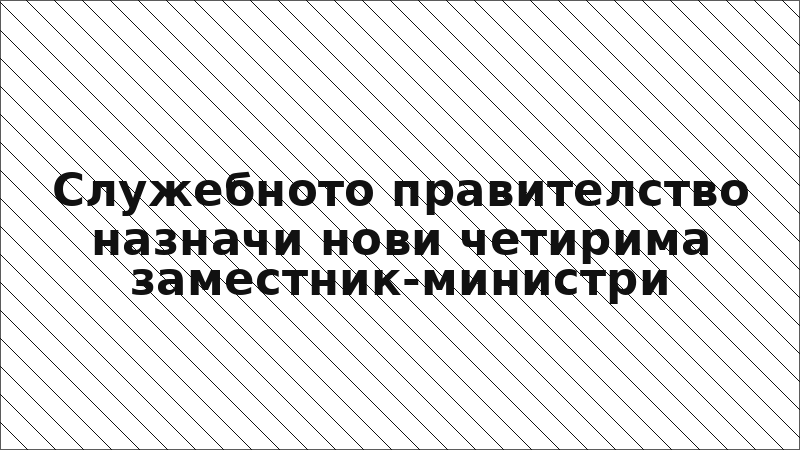 Служебното правителство назначи нови четирима заместник-министри