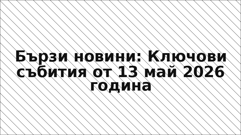 Бързи новини: Ключови събития от 13 май 2026 година