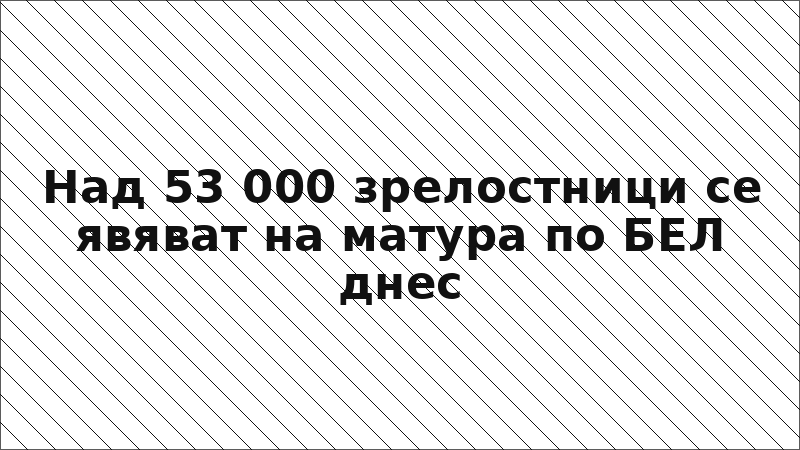 Над 53 000 зрелостници се явяват на матура по БЕЛ днес