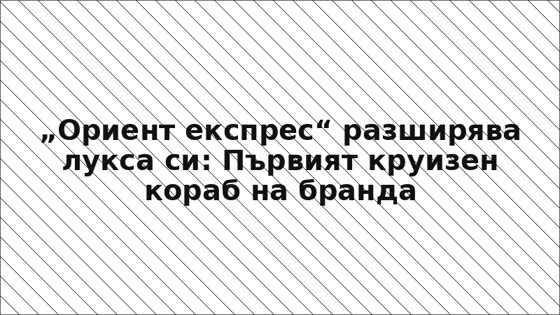 „Ориент експрес“ разширява лукса си: Първият круизен кораб на бранда