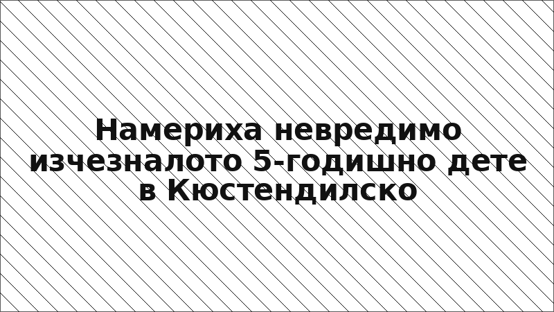 Намериха невредимо изчезналото 5-годишно дете в Кюстендилско