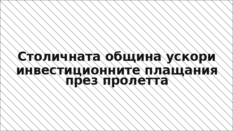 Столичната община ускори инвестиционните плащания през пролетта