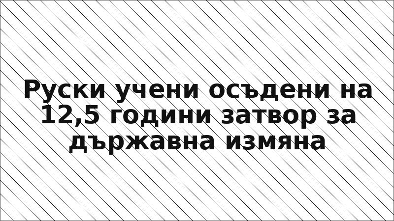 Руски учени осъдени на 12,5 години затвор за държавна измяна