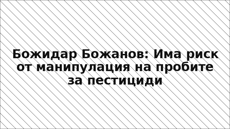 Божидар Божанов: Има риск от манипулация на пробите за пестициди