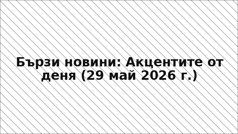 Бързи новини: Акцентите от деня (29 май 2026 г.)