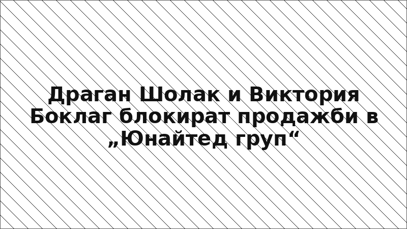Драган Шолак и Виктория Боклаг блокират продажби в „Юнайтед груп“
