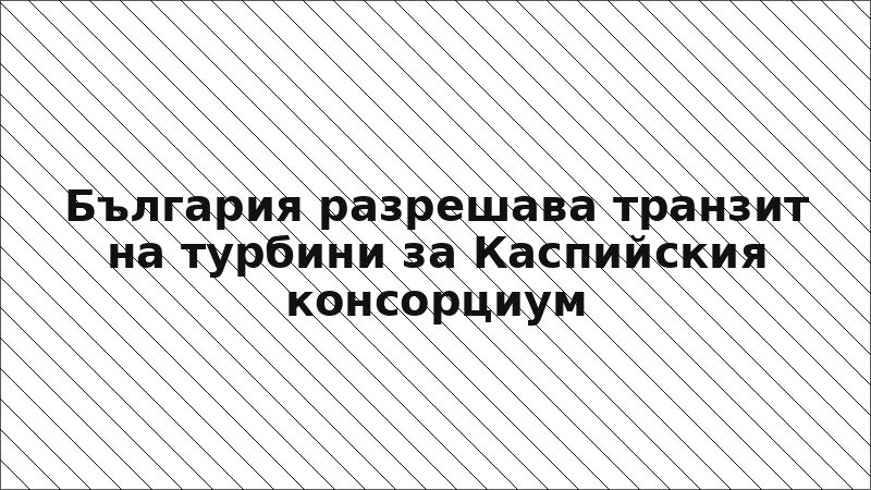 България разрешава транзит на турбини за Каспийския консорциум