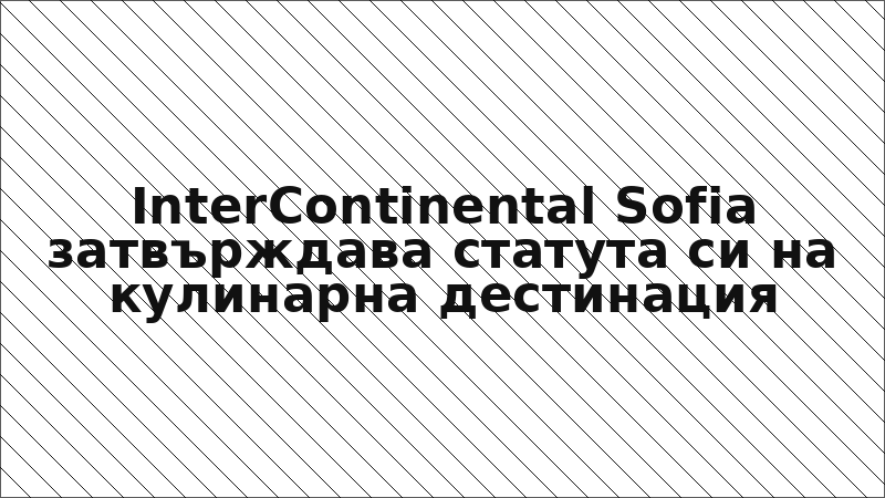 InterContinental Sofia затвърждава статута си на кулинарна дестинация