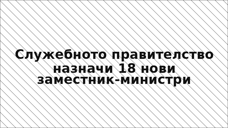 Служебното правителство назначи 18 нови заместник-министри