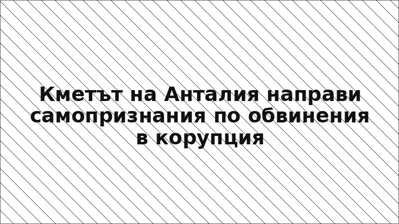 Кметът на Анталия направи самопризнания по обвинения в корупция