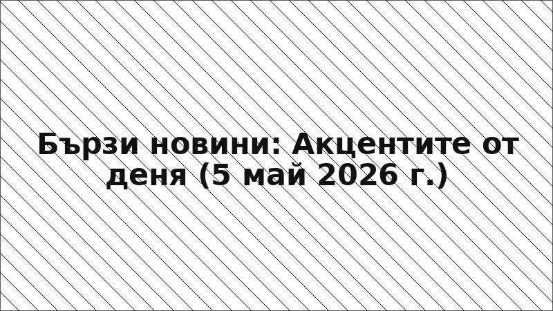 Бързи новини: Акцентите от деня (5 май 2026 г.)