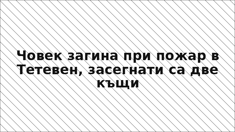 Човек загина при пожар в Тетевен, засегнати са две къщи