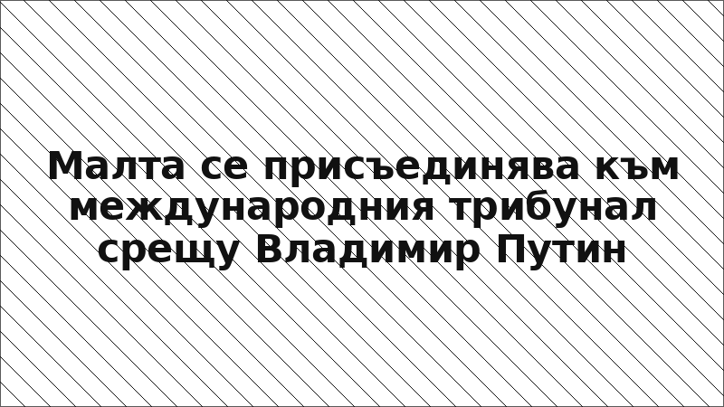 Малта се присъединява към международния трибунал срещу Владимир Путин