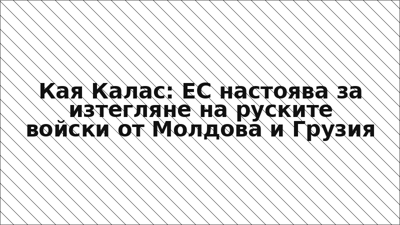 Кая Калас: ЕС настоява за изтегляне на руските войски от Молдова и Грузия